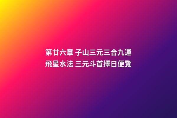 第廿六章 子山三元三合九運飛星水法 三元斗首擇日便覽